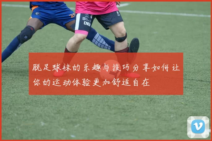 脱足球袜的乐趣与技巧分享如何让你的运动体验更加舒适自在